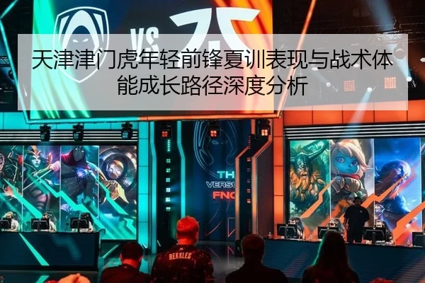 天津津门虎年轻前锋夏训表现与战术体能成长路径深度分析